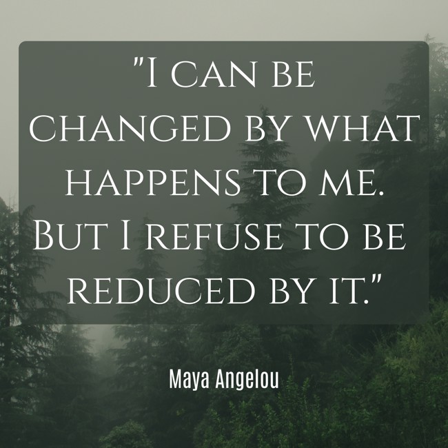 I can be changed by what happens to me. But I refuse to be reduced by it. - Maya Angelou