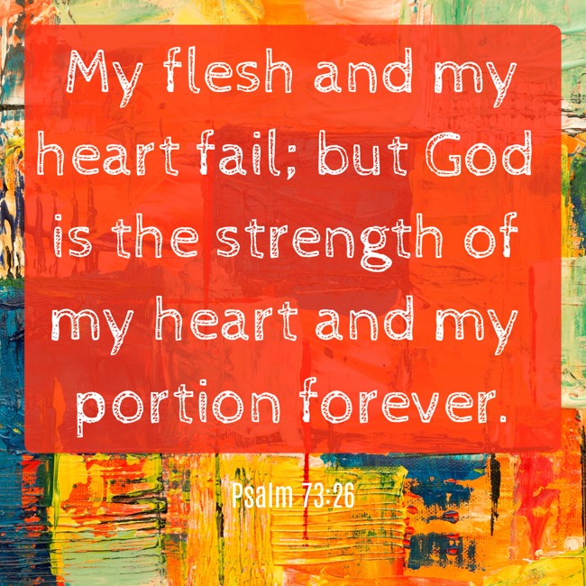  My flesh and my heart fail; but God is the strength of my heart and my portion forever.   - Psalm 73:26 
