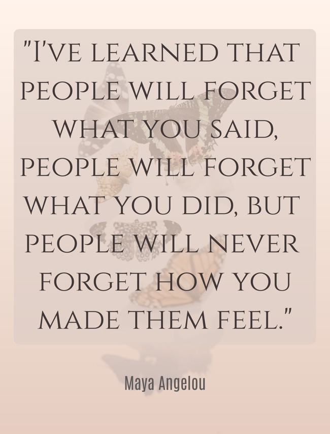  I've learned that people will forget what you said, people will forget what you did, but people will never forget how you made them feel.   - Maya Angelou 