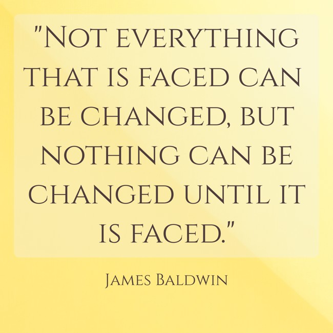  Not everything that is faced can be changed, but nothing can be changed until it is faced.   - James Baldwin 