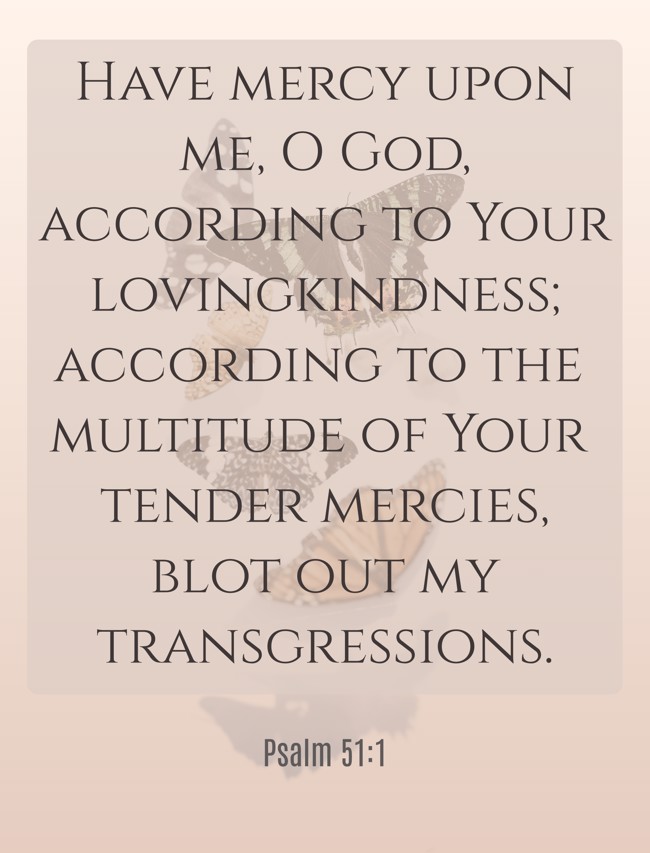 Have mercy upon me, O God, according to Your lovingkindness; according to the multitude of Your tender mercies, blot out my transgressions. - Psalm 51:1