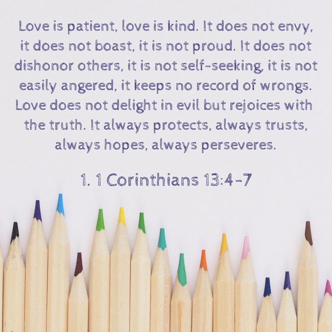 Love is patient, love is kind. It does not envy, it does not boast, it is not proud. It does not dishonor others, it is not self-seeking, it is not easily angered, it keeps no record of wrongs. Love does not delight in evil but rejoices with the truth. It always protects, always trusts, always hopes, always perseveres. - 1. 1 Corinthians 13:4-7