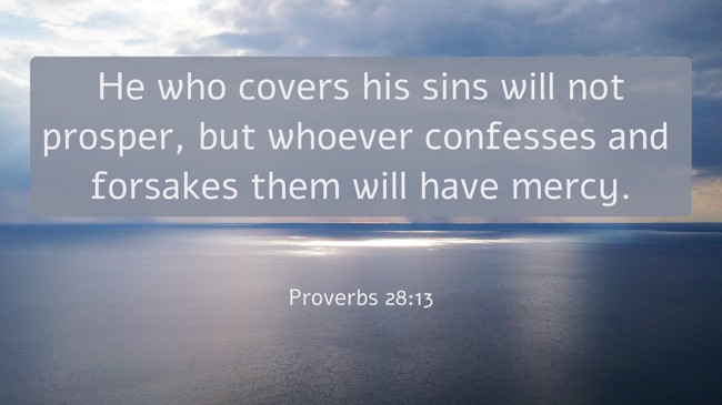 He who covers his sins will not prosper, but whoever confesses and forsakes them will have mercy. - Proverbs 28:13