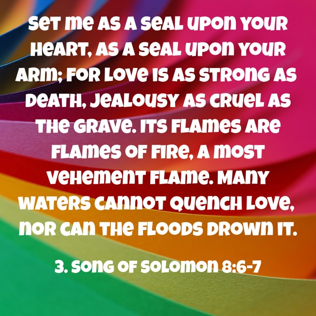 Set me as a seal upon your heart, as a seal upon your arm; for love is as strong as death, jealousy as cruel as the grave. Its flames are flames of fire, a most vehement flame. Many waters cannot quench love, nor can the floods drown it. - 3. Song of Solomon 8:6-7