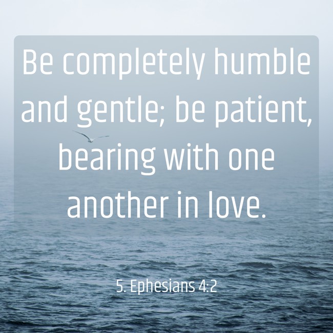 Be completely humble and gentle; be patient, bearing with one another in love. - 5. Ephesians 4:2
