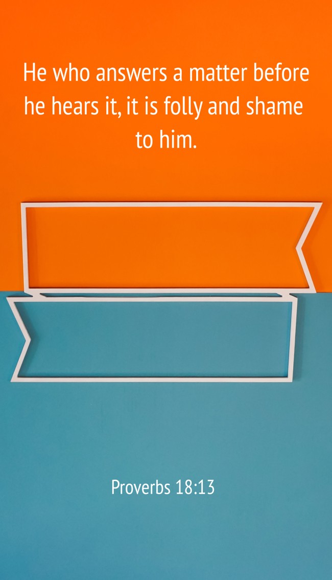 He who answers a matter before he hears it, it is folly and shame to him. - Proverbs 18:13