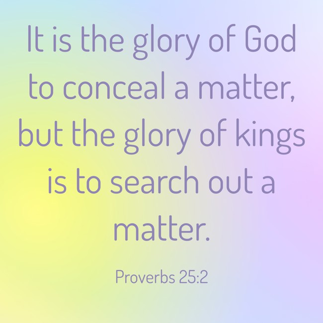 It is the glory of God to conceal a matter, but the glory of kings is to search out a matter. - Proverbs 25:2
