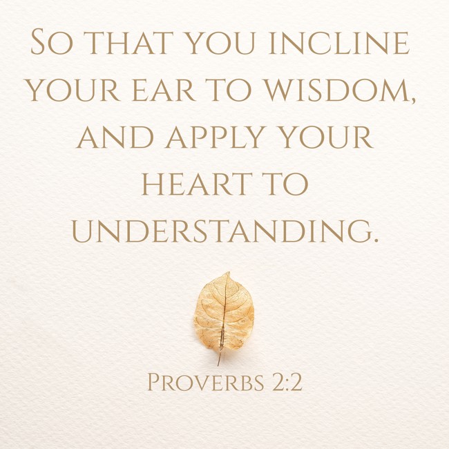 So that you incline your ear to wisdom, and apply your heart to understanding. - Proverbs 2:2