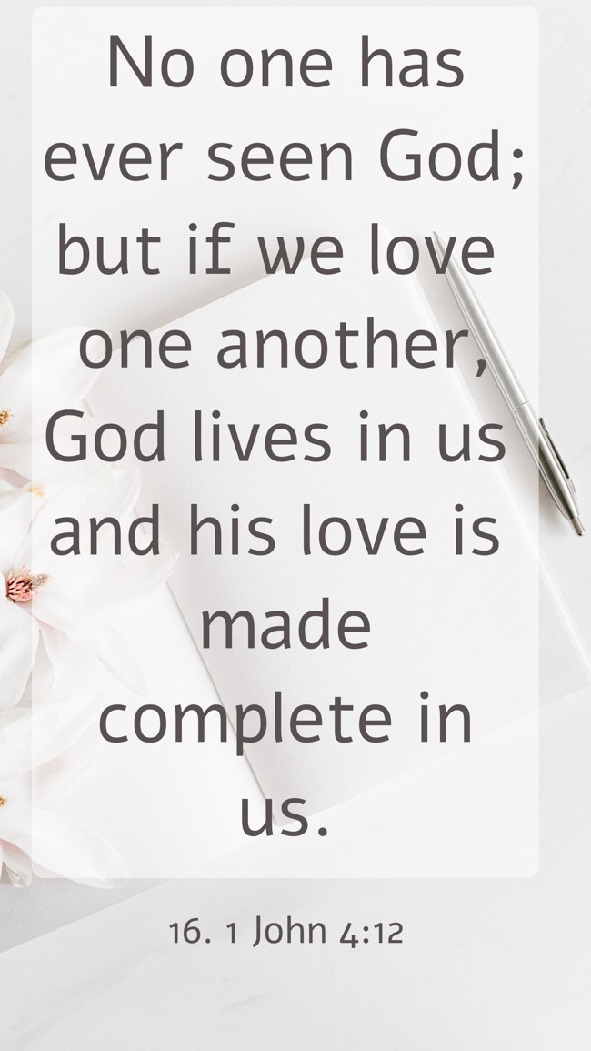 No one has ever seen God; but if we love one another, God lives in us and his love is made complete in us. - 16. 1 John 4:12