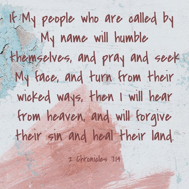 If My people who are called by My name will humble themselves, and pray and seek My face, and turn from their wicked ways, then I will hear from heaven, and will forgive their sin and heal their land. - 2 Chronicles 7:14