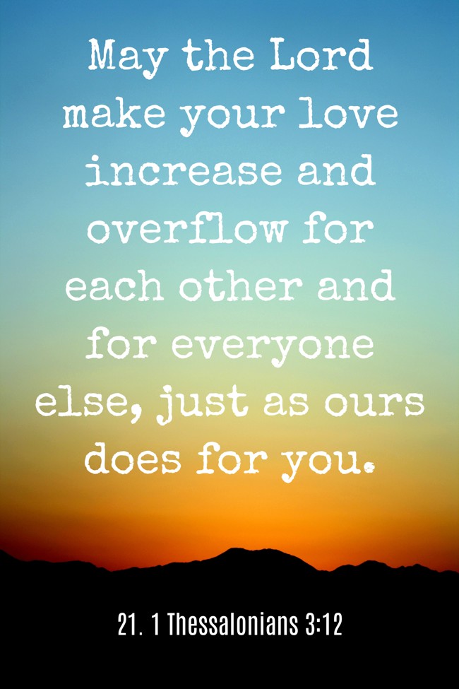 May the Lord make your love increase and overflow for each other and for everyone else, just as ours does for you. - 21. 1 Thessalonians 3:12