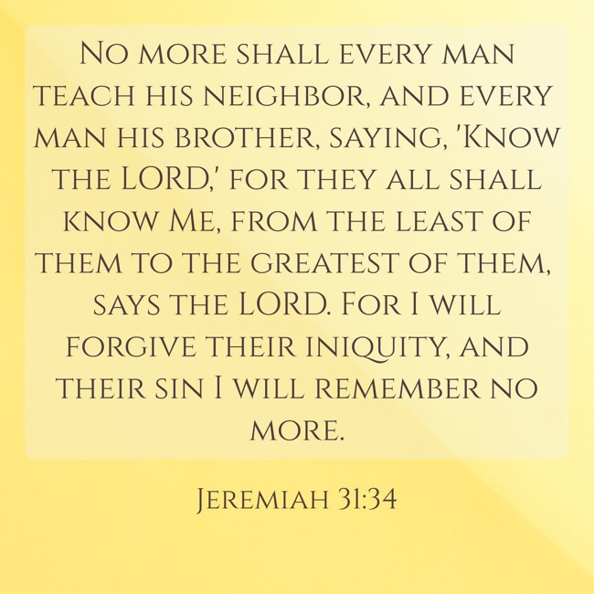No more shall every man teach his neighbor, and every man his brother, saying, 'Know the LORD,' for they all shall know Me, from the least of them to the greatest of them, says the LORD. For I will forgive their iniquity, and their sin I will remember no more. - Jeremiah 31:34