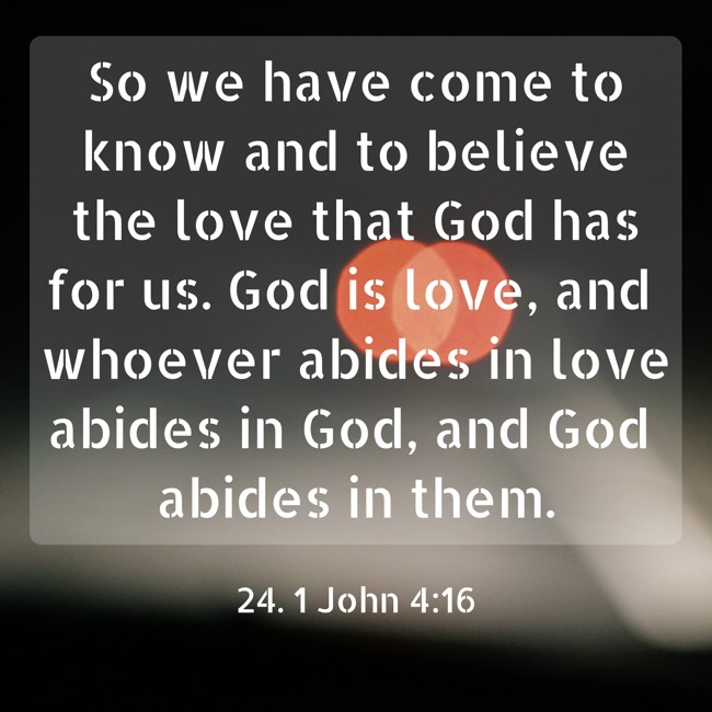 So we have come to know and to believe the love that God has for us. God is love, and whoever abides in love abides in God, and God abides in them. - 24. 1 John 4:16