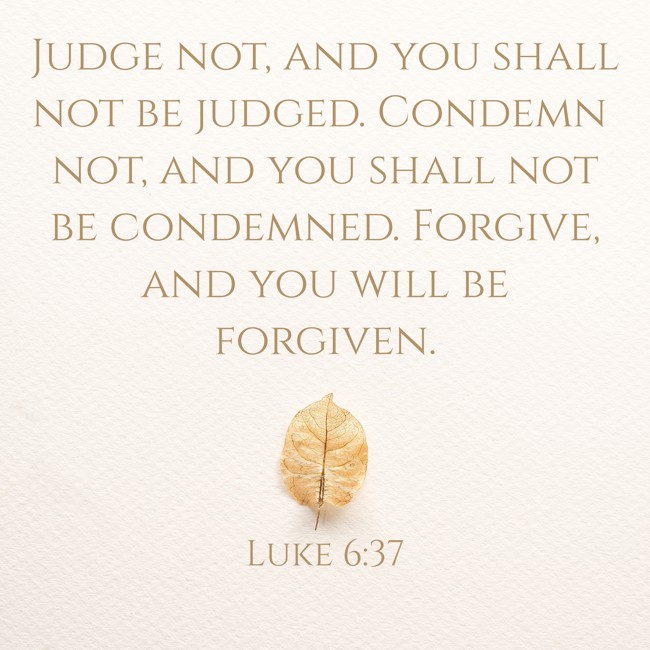 Judge not, and you shall not be judged. Condemn not, and you shall not be condemned. Forgive, and you will be forgiven. - Luke 6:37