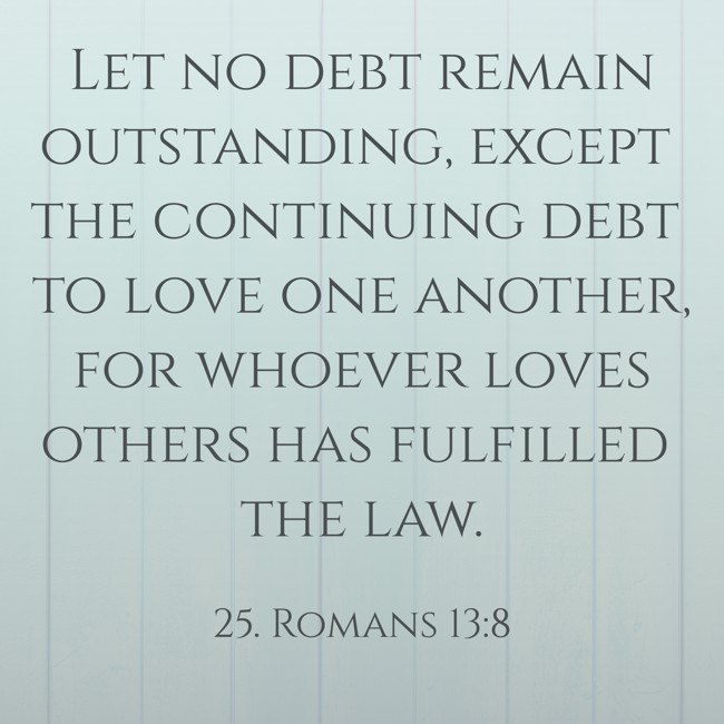 Let no debt remain outstanding, except the continuing debt to love one another, for whoever loves others has fulfilled the law. - 25. Romans 13:8