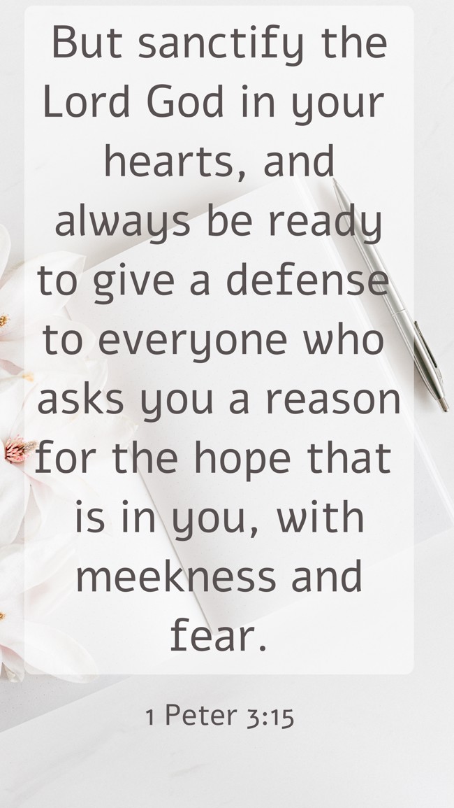 But sanctify the Lord God in your hearts, and always be ready to give a defense to everyone who asks you a reason for the hope that is in you, with meekness and fear. - 1 Peter 3:15