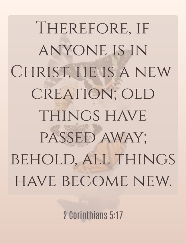 Therefore, if anyone is in Christ, he is a new creation; old things have passed away; behold, all things have become new. - 2 Corinthians 5:17