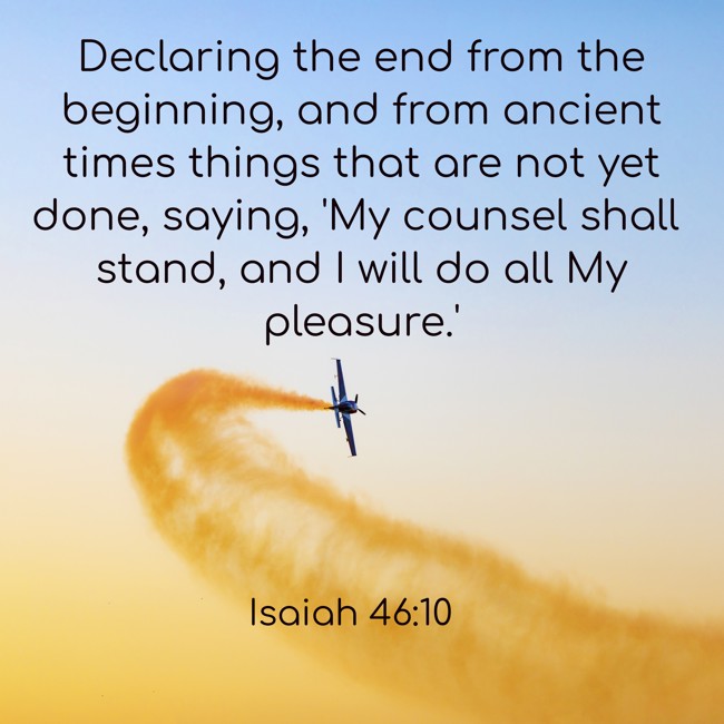 Declaring the end from the beginning, and from ancient times things that are not yet done, saying, 'My counsel shall stand, and I will do all My pleasure.' - Isaiah 46:10