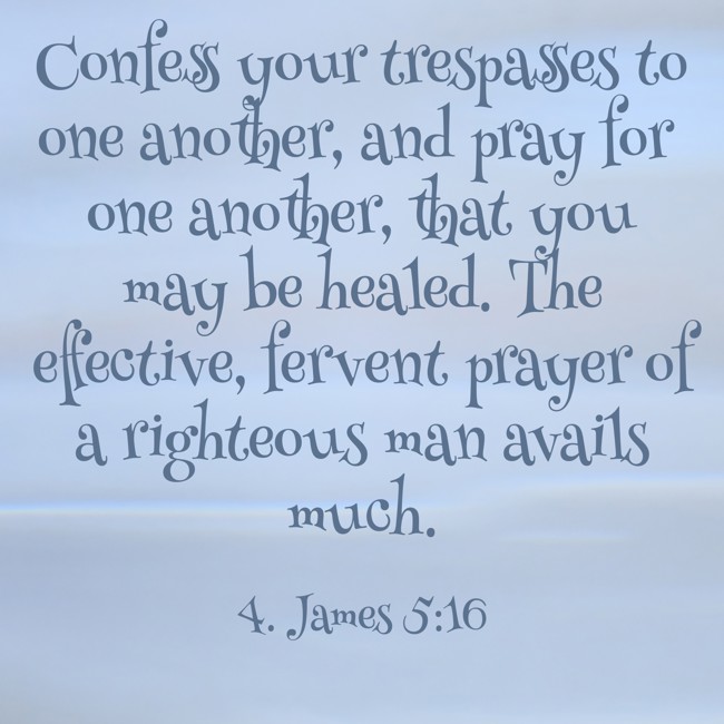 Confess your trespasses to one another, and pray for one another, that you may be healed. The effective, fervent prayer of a righteous man avails much. - 4. James 5:16