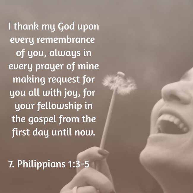 I thank my God upon every remembrance of you, always in every prayer of mine making request for you all with joy, for your fellowship in the gospel from the first day until now. - 7. Philippians 1:3-5