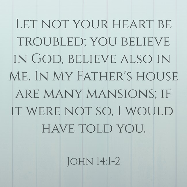 Let not your heart be troubled; you believe in God, believe also in Me. In My Father's house are many mansions; if it were not so, I would have told you. - John 14:1-2