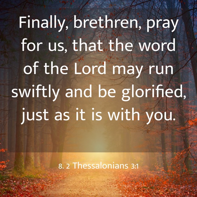 Finally, brethren, pray for us, that the word of the Lord may run swiftly and be glorified, just as it is with you. - 8. 2 Thessalonians 3:1