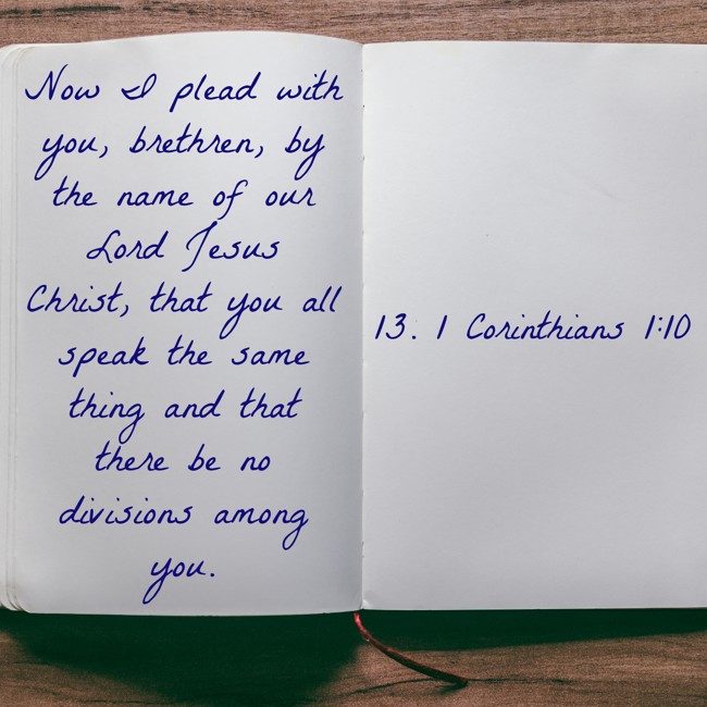 Now I plead with you, brethren, by the name of our Lord Jesus Christ, that you all speak the same thing and that there be no divisions among you. - 13. 1 Corinthians 1:10