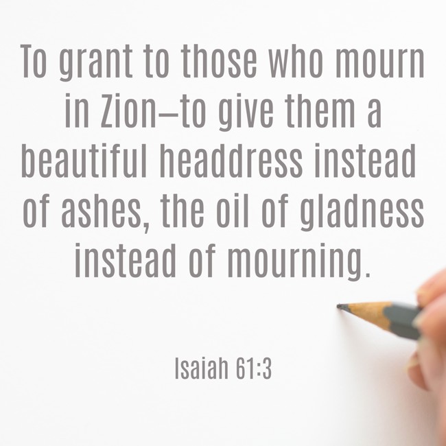 To grant to those who mourn in Zion—to give them a beautiful headdress instead of ashes, the oil of gladness instead of mourning. - Isaiah 61:3