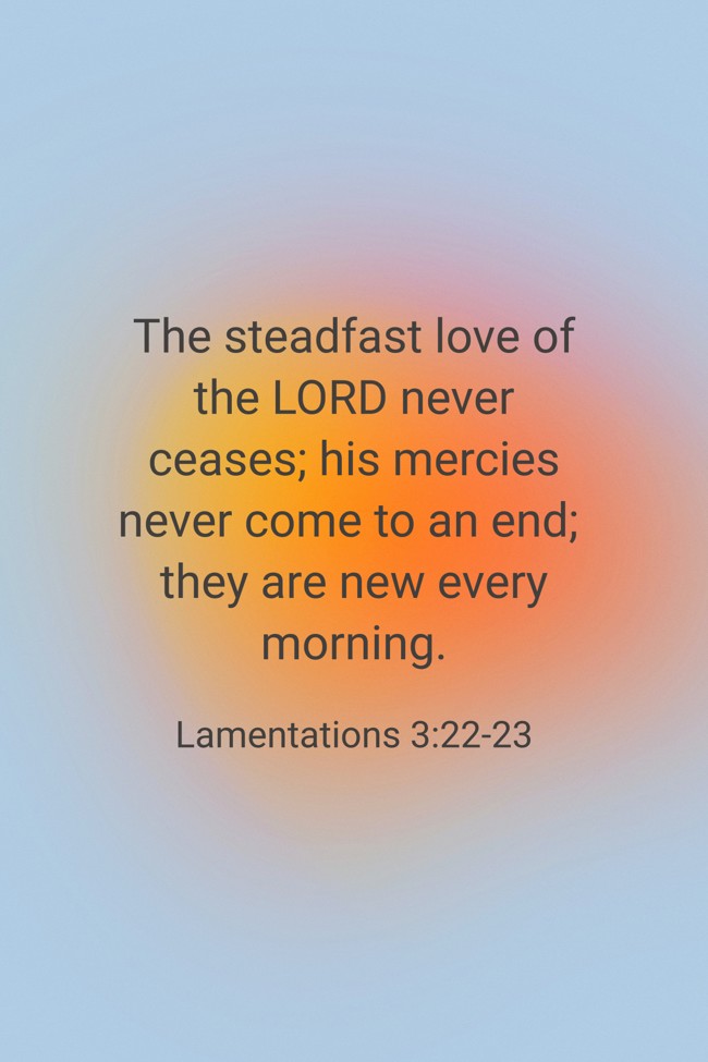 The steadfast love of the LORD never ceases; his mercies never come to an end; they are new every morning. - Lamentations 3:22-23