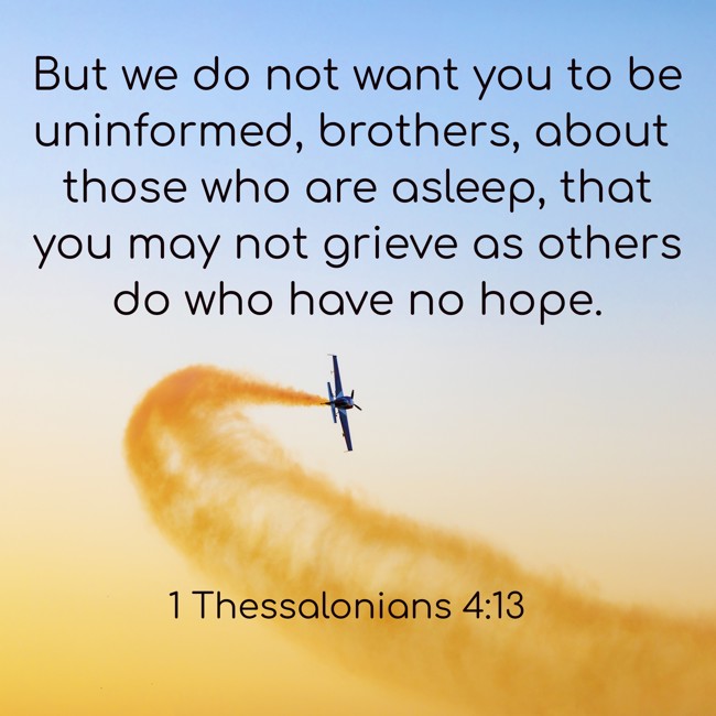 But we do not want you to be uninformed, brothers, about those who are asleep, that you may not grieve as others do who have no hope. - 1 Thessalonians 4:13