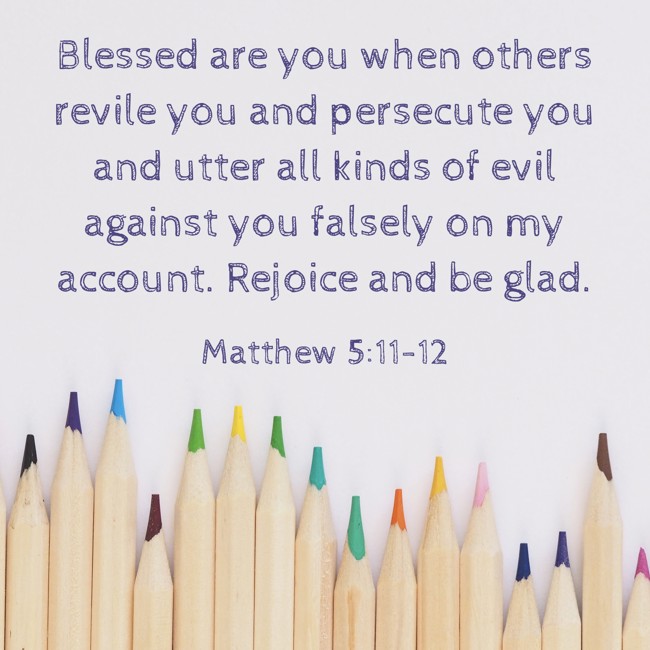 Blessed are you when others revile you and persecute you and utter all kinds of evil against you falsely on my account. Rejoice and be glad. - Matthew 5:11-12