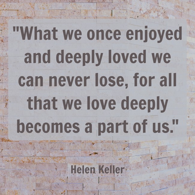 What we once enjoyed and deeply loved we can never lose, for all that we love deeply becomes a part of us. - Helen Keller