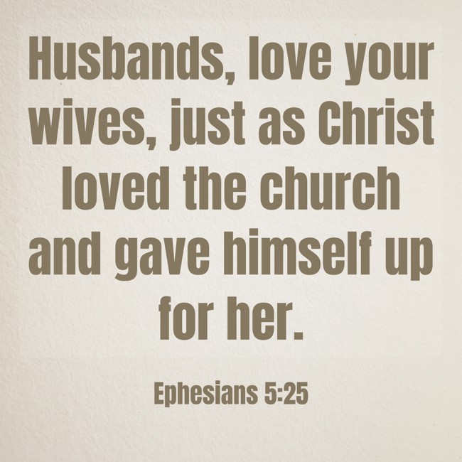 Husbands, love your wives, just as Christ loved the church and gave himself up for her. - Ephesians 5:25