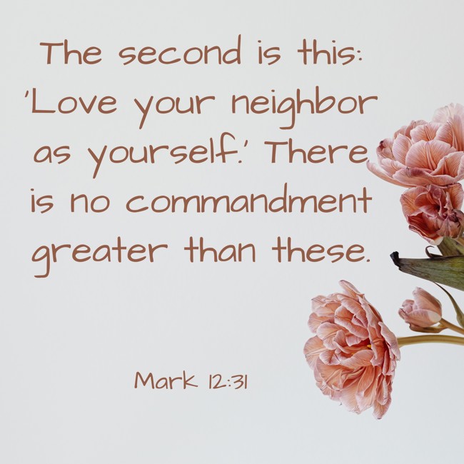 The second is this: 'Love your neighbor as yourself.' There is no commandment greater than these. - Mark 12:31