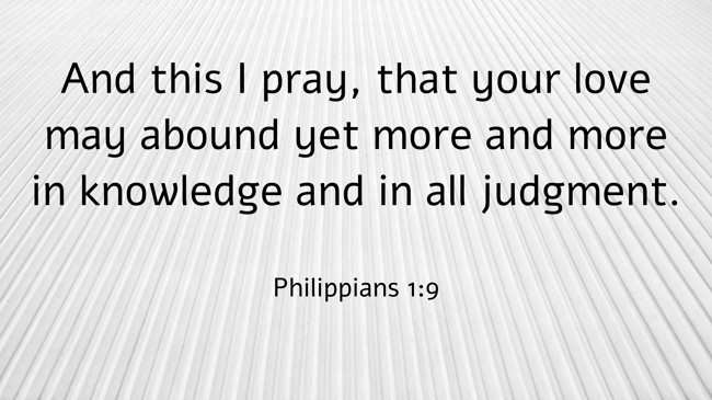 And this I pray, that your love may abound yet more and more in knowledge and in all judgment. - Philippians 1:9