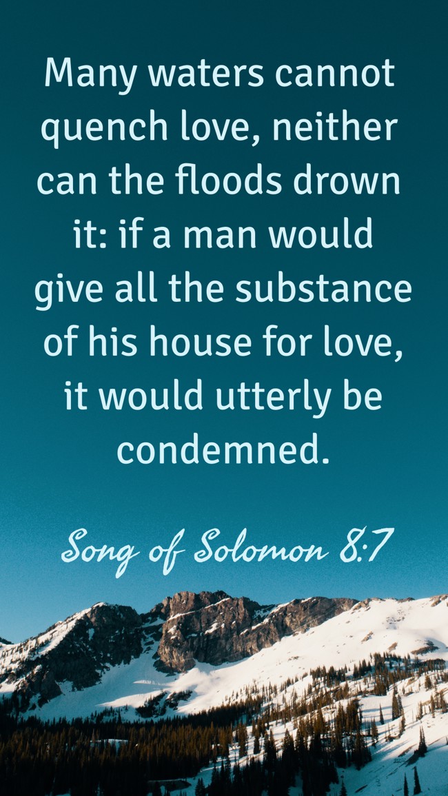 Many waters cannot quench love, neither can the floods drown it: if a man would give all the substance of his house for love, it would utterly be condemned. - Song of Solomon 8:7