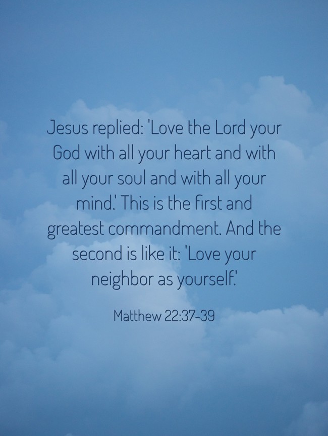Jesus replied: 'Love the Lord your God with all your heart and with all your soul and with all your mind.' This is the first and greatest commandment. And the second is like it: 'Love your neighbor as yourself.' - Matthew 22:37-39