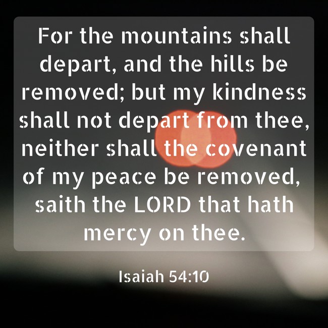 For the mountains shall depart, and the hills be removed; but my kindness shall not depart from thee, neither shall the covenant of my peace be removed, saith the LORD that hath mercy on thee. - Isaiah 54:10