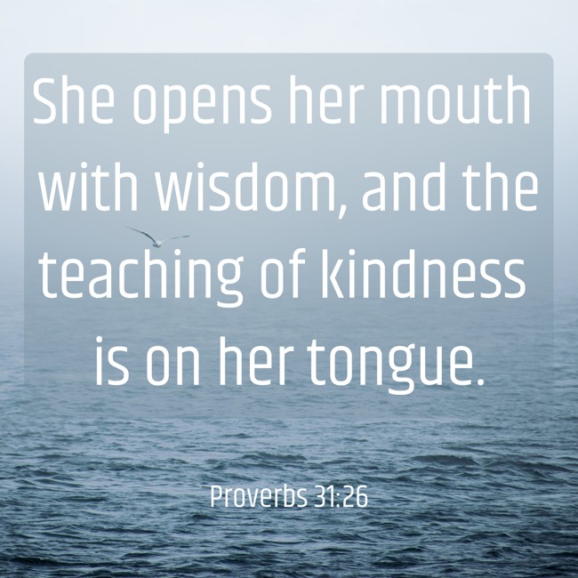 She opens her mouth with wisdom, and the teaching of kindness is on her tongue. - Proverbs 31:26