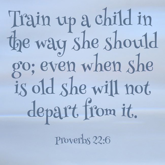 Train up a child in the way she should go; even when she is old she will not depart from it. - Proverbs 22:6