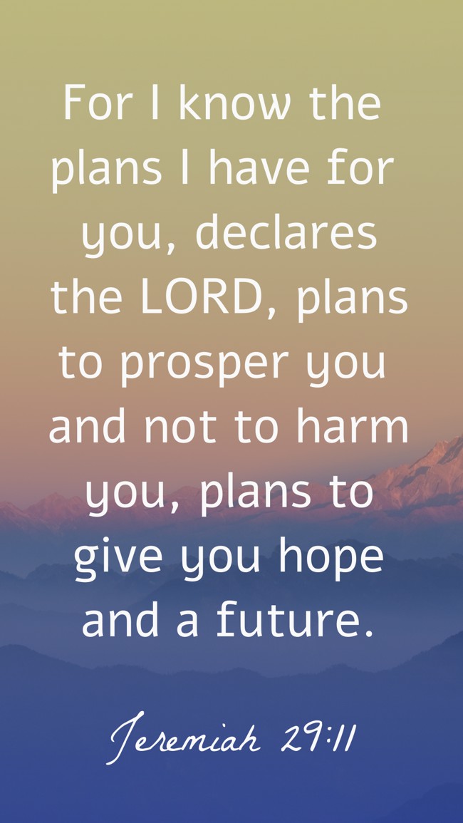 For I know the plans I have for you, declares the LORD, plans to prosper you and not to harm you, plans to give you hope and a future. - Jeremiah 29:11
