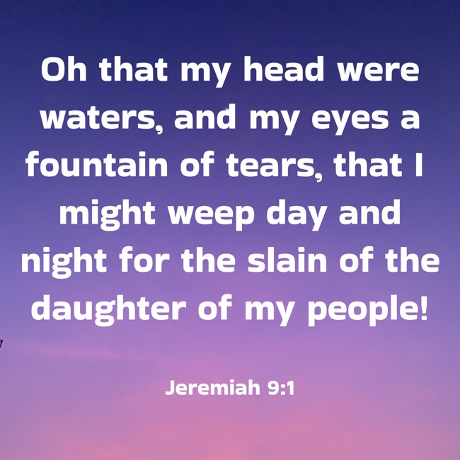  Oh that my head were waters, and my eyes a fountain of tears, that I might weep day and night for the slain of the daughter of my people!   - Jeremiah 9:1 
