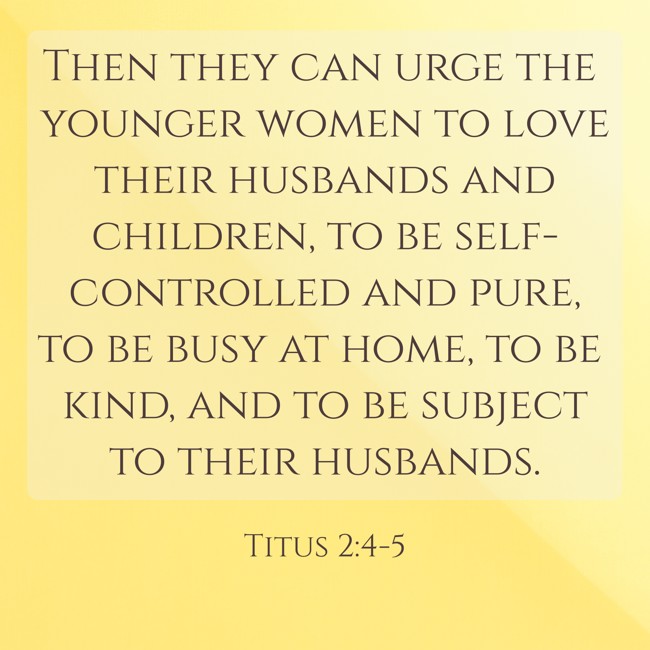 Then they can urge the younger women to love their husbands and children, to be self-controlled and pure, to be busy at home, to be kind, and to be subject to their husbands. - Titus 2:4-5