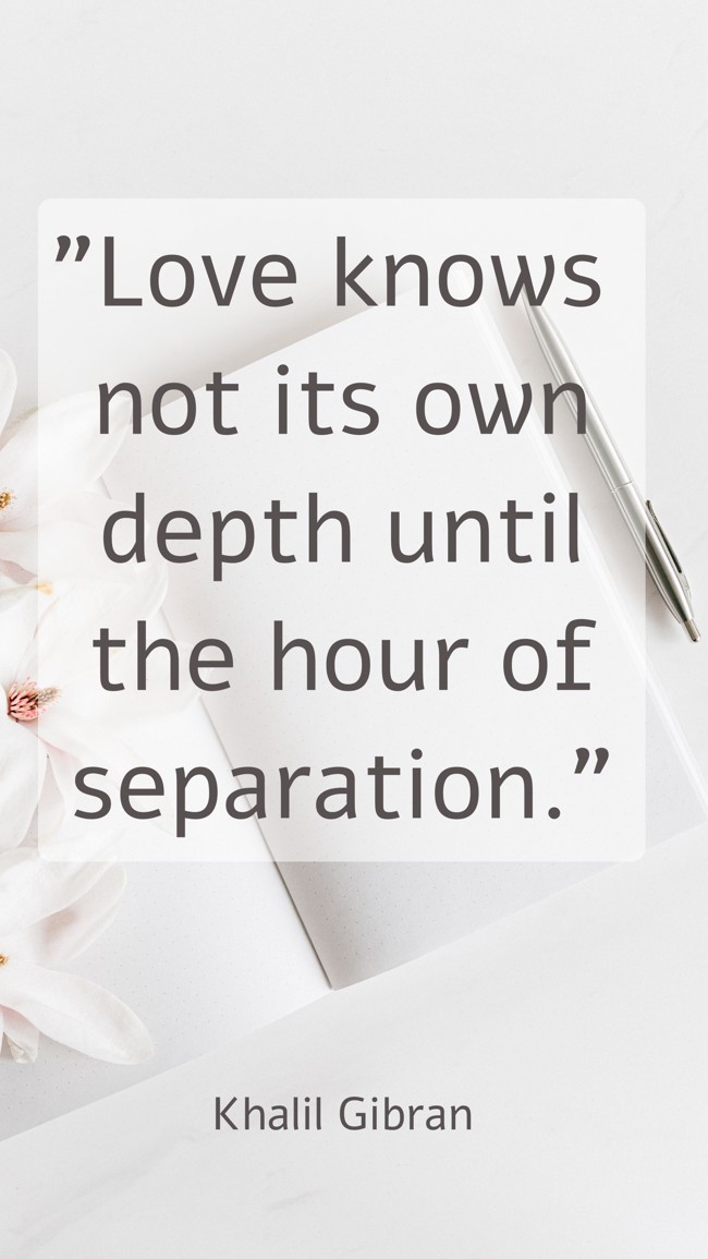 Love knows not its own depth until the hour of separation. - Khalil Gibran