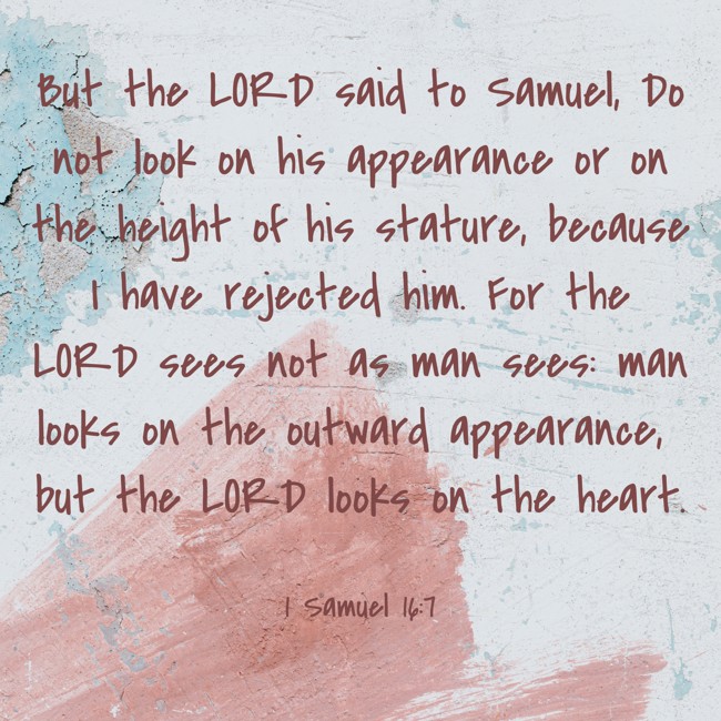 But the LORD said to Samuel, Do not look on his appearance or on the height of his stature, because I have rejected him. For the LORD sees not as man sees: man looks on the outward appearance, but the LORD looks on the heart.   - 1 Samuel 16:7 