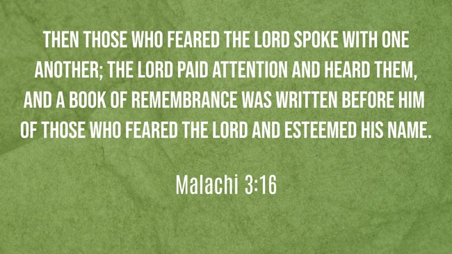  Then those who feared the LORD spoke with one another; the LORD paid attention and heard them, and a book of remembrance was written before him of those who feared the LORD and esteemed his name.   - Malachi 3:16 