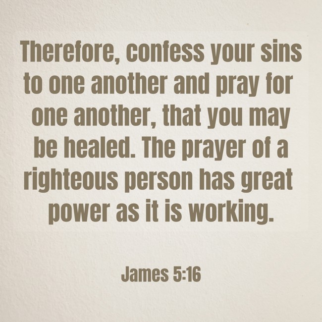  Therefore, confess your sins to one another and pray for one another, that you may be healed. The prayer of a righteous person has great power as it is working.   - James 5:16 