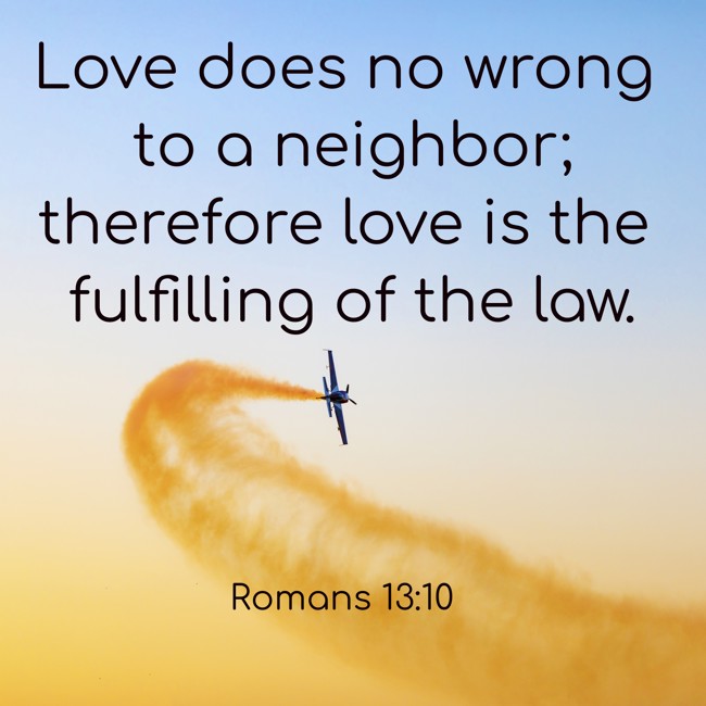 Love does no wrong to a neighbor; therefore love is the fulfilling of the law. - Romans 13:10