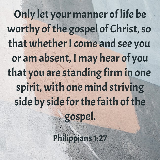  Only let your manner of life be worthy of the gospel of Christ, so that whether I come and see you or am absent, I may hear of you that you are standing firm in one spirit, with one mind striving side by side for the faith of the gospel. - Philippians 1:27 