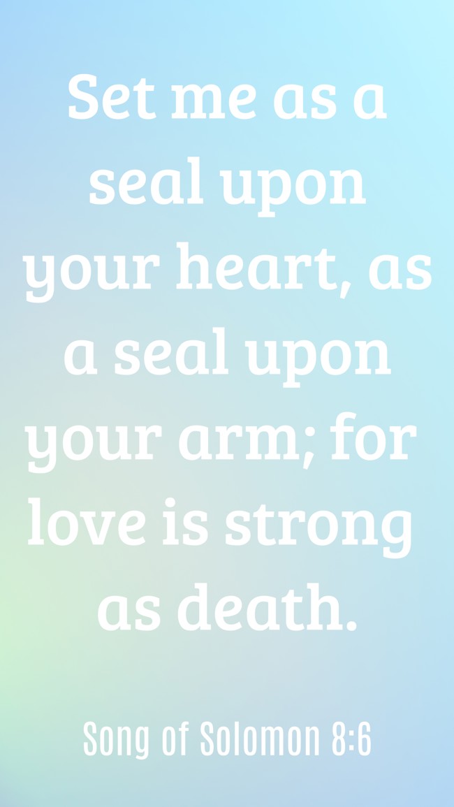 Set me as a seal upon your heart, as a seal upon your arm; for love is strong as death. - Song of Solomon 8:6